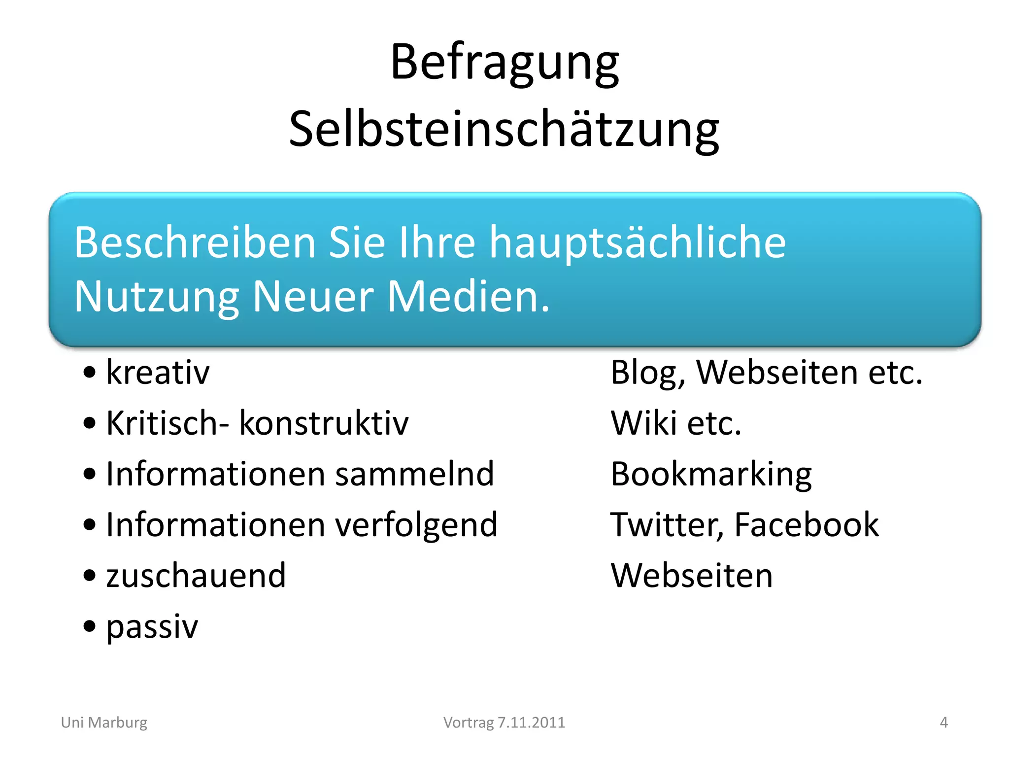 Befragung
              Selbsteinschätzung
 Beschreiben Sie Ihre hauptsächliche
 Nutzung Neuer Medien.
  • kreativ                                 Blog, Webseiten etc.
  • Kritisch- konstruktiv                   Wiki etc.
  • Informationen sammelnd                  Bookmarking
  • Informationen verfolgend                Twitter, Facebook
  • zuschauend                              Webseiten
  • passiv

Uni Marburg             Vortrag 7.11.2011                          4
 
