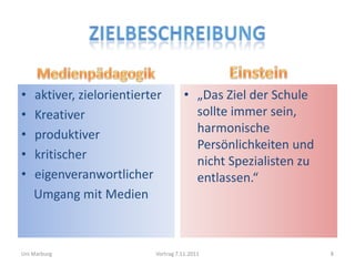 •   aktiver, zielorientierter         • „Das Ziel der Schule
•   Kreativer                           sollte immer sein,
•   produktiver                         harmonische
                                        Persönlichkeiten und
•   kritischer                          nicht Spezialisten zu
•   eigenveranwortlicher                entlassen.“
    Umgang mit Medien



Uni Marburg                Vortrag 7.11.2011                    8
 