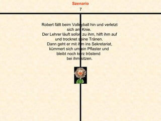Robert fällt beim Volleyball hin und verletzt sich am Knie.  Der Lehrer läuft sofort zu ihm, hilft ihm auf und trocknet seine Tränen.  Dann geht er mit ihm ins Sekretariat, kümmert sich um ein Pflaster und  bleibt noch kurz tröstend  bei ihm sitzen. 7 