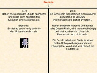1973 Robert muss nach der Stunde nachsitzen und kriegt beim nächsten Mal zusätzlich eine Strafarbeit auf.  Ergebnis:  Er sitzt ab sofort ruhig und stört den Unterricht nicht mehr. 2008 Ein Ärzteteam diagnostiziert einen äußerst schweren Fall von ADS (Aufmerksamkeits-Defizit-Syndrom).  Robert bekommt morgens und abends hohe Dosen Ritalin, wird tablettenabhängig und sitzt apathisch im Unterricht.  Aber er stört jetzt nicht mehr.  Die Schule erhält eine Stelle für einen dritten Schulpsychologen und mehr Fördergelder vom Land, weil Robert ein Härtefall ist. 3 