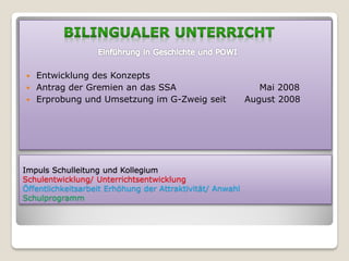    Entwicklung des Konzepts
   Antrag der Gremien an das SSA                             Mai 2008
   Erprobung und Umsetzung im G-Zweig seit                August 2008




Impuls Schulleitung und Kollegium
Schulentwicklung/ Unterrichtsentwicklung
Öffentlichkeitsarbeit Erhöhung der Attraktivität/ Anwahl
Schulprogramm
 
