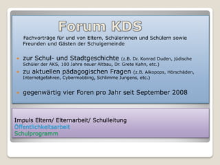 Fachvorträge für und von Eltern, Schülerinnen und Schülern sowie
    Freunden und Gästen der Schulgemeinde


   zur Schul- und Stadtgeschichte              (z.B. Dr. Konrad Duden, jüdische
    Schüler der AKS, 100 Jahre neuer Altbau, Dr. Grete Kahn, etc.)
   zu aktuellen pädagogischen Fragen             (z.B. Alkopops, Hörschäden,
    Internetgefahren, Cybermobbing, Schlimme Jungens, etc.)


   gegenwärtig vier Foren pro Jahr seit September 2008



Impuls Eltern/ Elternarbeit/ Schulleitung
Öffentlichkeitsarbeit
Schulprogramm
 