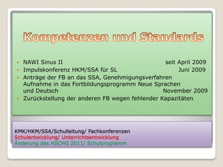  NAWI Sinus II                                   seit April 2009
 Impulskonferenz HKM/SSA für SL                       Juni 2009
 Anträge der FB an das SSA, Genehmigungsverfahren
  Aufnahme in das Fortbildungsprogramm Neue Sprachen
  und Deutsch                                    November 2009
 Zurückstellung der anderen FB wegen fehlender Kapazitäten




KMK/HKM/SSA/Schulleitung/ Fachkonferenzen
Schulentwicklung/ Unterrichtsentwicklung
Änderung des HSCHG 2011/ Schulprogramm
 