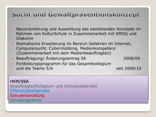  Neuorientierung und Ausweitung des bestehenden Konzepts im
  Rahmen von KulturSchule in Zusammenarbeit mit SMOG und
  Diakonie
 thematische Erweiterung im Bereich Gefahren im Internet,
  Computersucht, Cybermobbing, Medienkompetenz
  (Zusammenarbeit mit dem Medienbeauftragten)
 Beauftragung/ Änderungsantrag SK                    2008/09
 Fortbildungsprogramm für das Gesamtkollegium
  und die Teams 5/6                               seit 2009/10


HKM/SSA
Beauftragte/Kollegium und Schulsozialarbeit
Öffentlichkeitsarbeit
Schulentwicklung
Schulprogramm
 