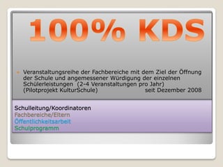    Veranstaltungsreihe der Fachbereiche mit dem Ziel der Öffnung
    der Schule und angemessener Würdigung der einzelnen
    Schülerleistungen (2-4 Veranstaltungen pro Jahr)
    (Pilotprojekt KulturSchule)               seit Dezember 2008


Schulleitung/Koordinatoren
Fachbereiche/Eltern
Öffentlichkeitsarbeit
Schulprogramm
 