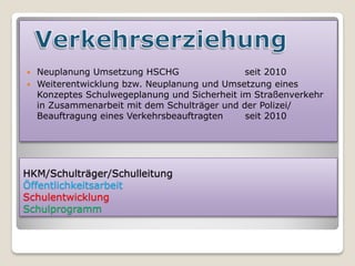  Neuplanung Umsetzung HSCHG                 seit 2010
 Weiterentwicklung bzw. Neuplanung und Umsetzung eines
  Konzeptes Schulwegeplanung und Sicherheit im Straßenverkehr
  in Zusammenarbeit mit dem Schulträger und der Polizei/
  Beauftragung eines Verkehrsbeauftragten    seit 2010




HKM/Schulträger/Schulleitung
Öffentlichkeitsarbeit
Schulentwicklung
Schulprogramm
 