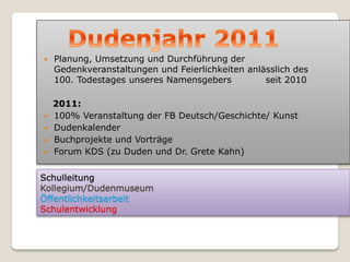    Planung, Umsetzung und Durchführung der
    Gedenkveranstaltungen und Feierlichkeiten anlässlich des
    100. Todestages unseres Namensgebers          seit 2010

    2011:
   100% Veranstaltung der FB Deutsch/Geschichte/ Kunst
   Dudenkalender
   Buchprojekte und Vorträge
   Forum KDS (zu Duden und Dr. Grete Kahn)


Schulleitung
Kollegium/Dudenmuseum
Öffentlichkeitsarbeit
Schulentwicklung
 