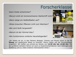 Forscherklasse
•Kann Knete schwimmen?

•Warum sinkt ein tonnenschweres Stahlschiff nicht?

•Wann steigt ein Heißluftballon auf?

•Wieso brauchen Pflanzen Licht zum Wachsen?

•Wie wird Seife hergestellt?

•Warum ist der Himmel blau?

•Wie funktionieren einfache Haushaltsgeräte?

„Wir bieten dir an, in den Fächern Biologie, Chemie und Physik schon in der 5.
Klasse auf spielerische Weise zu forschen. Hierzu haben wie die Forscherklasse
eingeführt. Wir treffen uns einmal pro Woche von 13:30 Uhr bis 15:00 Uhr. Mit
den größeren Schülern fahren wir auch zu Experimentierlaboren nach Göttingen und
Wolfsburg und zu vielen anderen interessanten Orten.“
 