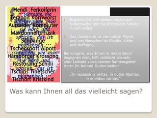 1.   Begeben Sie sich immer wieder auf
                     Schatzsuche und Sie finden den Schatz
                     in sich selbst.

                2.   Das Universum ist vermutlich Physik
                     und uns Menschen ist Glaube, Liebe
                     und Hoffnung.

                Bei einigem, was Ihnen in Ihrem Beruf
                begegnen wird, hilft vielleicht ein sehr
                alter Leitsatz von unserem Namensgeber
                Herrn Dr. Konrad Duden weiter:

                     „In necessariis unitas, in dubiis libertas,
                              in omnibus caritas.“


Was kann Ihnen all das vielleicht sagen?
 