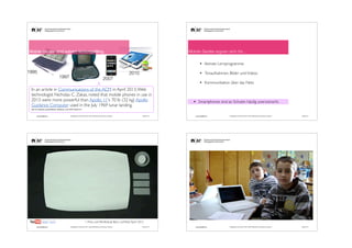 Mobile Geräte eignen sich für...

Mobile Geräte sind extrem leistungsfähig.

!
!

•
1995

•

2010

1997

2007

•

In an article in Communications of the ACM in April 2013, Web
technologist Nicholas C. Zakas, noted that mobile phones in use in
2013 were more powerful than Apollo 11's 70 lb (32 kg) Apollo
Guidance Computer used in the July 1969 lunar landing. 	


kleinste Lernprogramme 	

!

Tonaufnahmen, Bilder und Videos 	

!

Kommunikation über das Netz 	

!
!

•

!

Smartphones sind an Schulen häuﬁg unerwünscht.

http://en.wikipedia.org/wiki/Mobile_Web#cite_note-ACM17feb2013-4

andy.schaer@fhnw.ch

Pädagogische Hochschule FHNW, Institut Weiterbildung und Beratung, imedias.ch

andy.schaer@fhnw.ch

Pädagogische Hochschule FHNW, Institut Weiterbildung und Beratung, imedias.ch

Oktober 2013

andy.schaer@fhnw.ch

Pädagogische Hochschule FHNW, Institut Weiterbildung und Beratung, imedias.ch

andy.schaer@fhnw.ch

Pädagogische Hochschule FHNW, Institut Weiterbildung und Beratung, imedias.ch

Oktober 2013

1. Preis, Lernﬁlmfestival Bern, LerNetz April 2012
Oktober 2013

!12

Oktober 2013

 