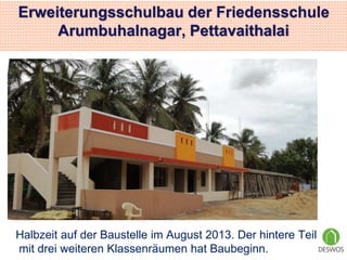 Erweiterungsschulbau der Friedensschule 
Arumbuhalnagar, Pettavaithalai 
Halbzeit auf der Baustelle im August 2013. Der hintere Teil 
mit drei weiteren Klassenräumen hat Baubeginn. 
 