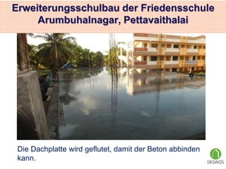 Erweiterungsschulbau der Friedensschule 
Arumbuhalnagar, Pettavaithalai 
Die Dachplatte wird geflutet, damit der Beton abbinden 
kann. 
 
