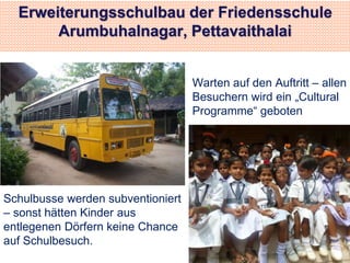 Erweiterungsschulbau der Friedensschule 
Arumbuhalnagar, Pettavaithalai 
Schulbusse werden subventioniert 
– sonst hätten Kinder aus 
entlegenen Dörfern keine Chance 
auf Schulbesuch. 
Warten auf den Auftritt – allen 
Besuchern wird ein „Cultural 
Programme“ geboten 
 