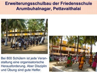 Erweiterungsschulbau der Friedensschule 
Arumbuhalnagar, Pettavaithalai 
Bei 800 Schülern ist jede Veran-staltung 
eine organisatorische 
Herausforderung. Aber Disziplin 
und Übung sind gute Helfer. 
 