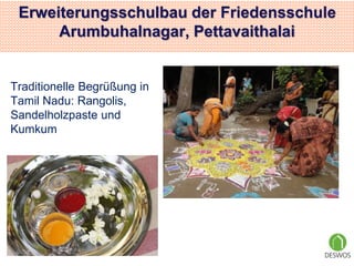 Erweiterungsschulbau der Friedensschule 
Arumbuhalnagar, Pettavaithalai 
Traditionelle Begrüßung in 
Tamil Nadu: Rangolis, 
Sandelholzpaste und 
Kumkum 
 