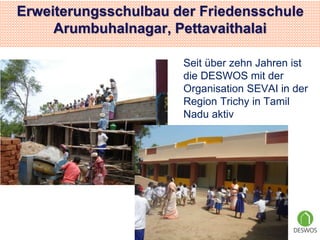 Erweiterungsschulbau der Friedensschule 
Arumbuhalnagar, Pettavaithalai 
Seit über zehn Jahren ist 
die DESWOS mit der 
Organisation SEVAI in der 
Region Trichy in Tamil 
Nadu aktiv 
 