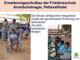 Erweiterungsschulbau der Friedensschule 
Arumbuhalnagar, Pettavaithalai 
Die Schule verfolgt einen integrativen 
Ansatz der gemeinsamen Erziehung von 
behinderten 
mit nicht-behinderten 
Kindern 
 