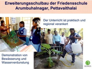 Erweiterungsschulbau der Friedensschule 
Arumbuhalnagar, Pettavaithalai 
Der Unterricht ist praktisch und 
regional verankert 
7 
Demonstration von 
Bewässerung und 
Wasserverdunstung 
 