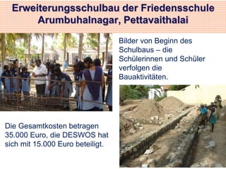 Erweiterungsschulbau der Friedensschule 
Arumbuhalnagar, Pettavaithalai 
Bilder von Beginn des 
Schulbaus – die 
Schülerinnen und Schüler 
verfolgen die 
Bauaktivitäten. 
Die Gesamtkosten betragen 
35.000 Euro, die DESWOS hat 
sich mit 15.000 Euro beteiligt. 
 