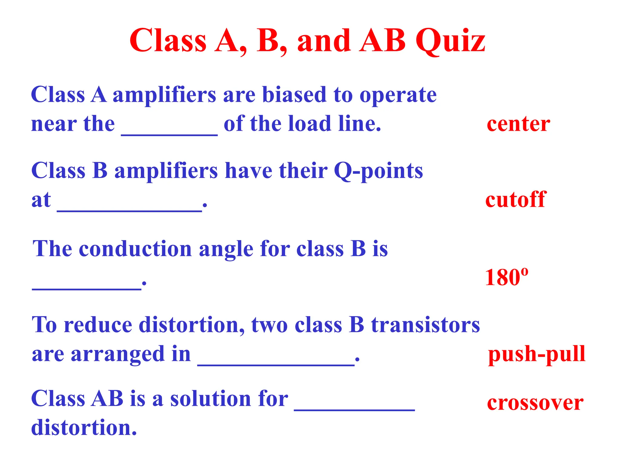 Class A, B, and AB Quiz
Class A amplifiers are biased to operate
near the ________ of the load line. center
Class B amplifiers have their Q-points
at ____________. cutoff
The conduction angle for class B is
_________. 180o
To reduce distortion, two class B transistors
are arranged in _____________. push-pull
Class AB is a solution for __________
distortion.
crossover
 