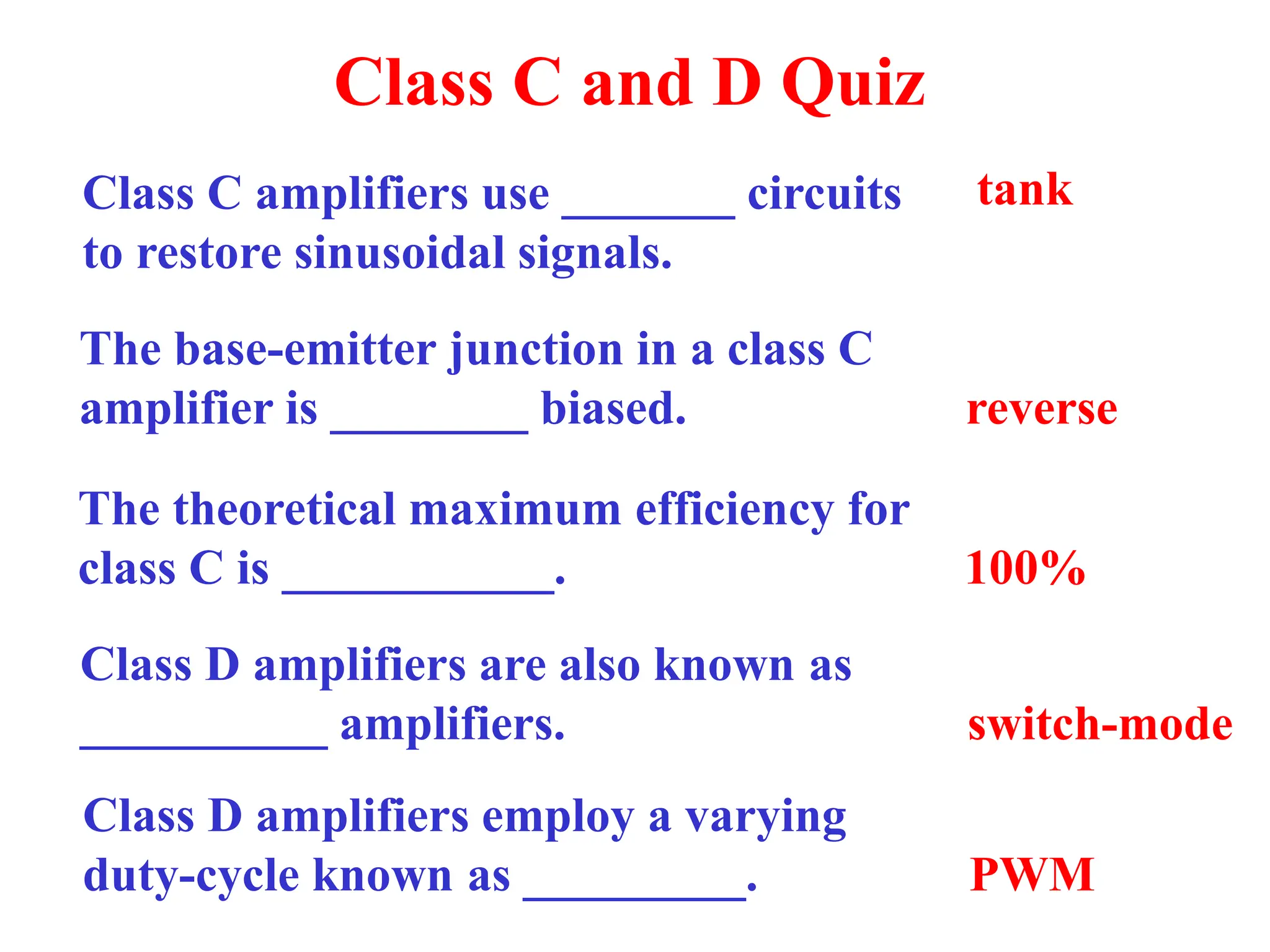 Class C and D Quiz
Class C amplifiers use _______ circuits
to restore sinusoidal signals.
tank
The base-emitter junction in a class C
amplifier is ________ biased. reverse
The theoretical maximum efficiency for
class C is ___________. 100%
Class D amplifiers are also known as
__________ amplifiers. switch-mode
Class D amplifiers employ a varying
duty-cycle known as _________. PWM
 