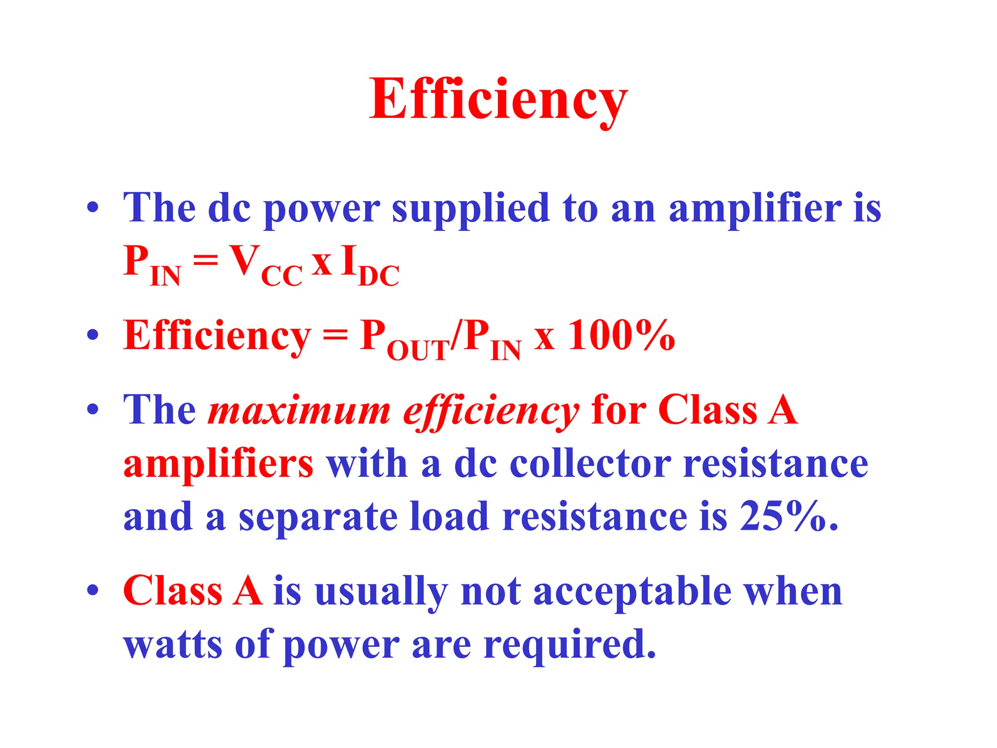 Efficiency
• The dc power supplied to an amplifier is
PIN = VCC x IDC
• Efficiency = POUT/PIN x 100%
• The maximum efficiency for Class A
amplifiers with a dc collector resistance
and a separate load resistance is 25%.
• Class A is usually not acceptable when
watts of power are required.
 