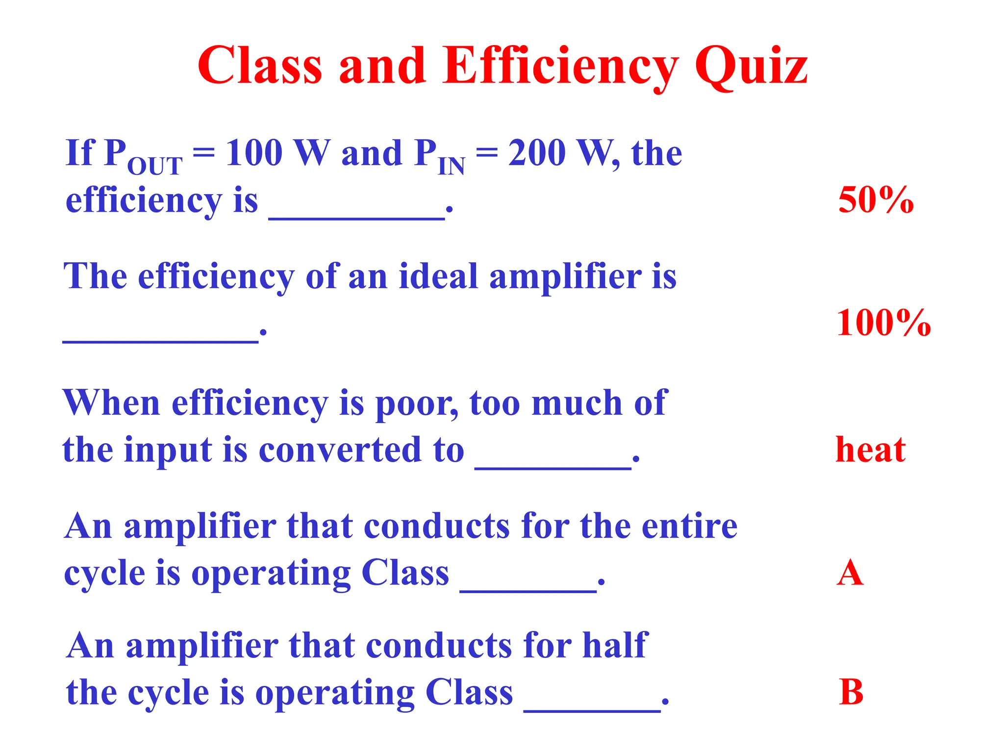 Class and Efficiency Quiz
If POUT = 100 W and PIN = 200 W, the
efficiency is _________. 50%
The efficiency of an ideal amplifier is
__________. 100%
When efficiency is poor, too much of
the input is converted to ________. heat
An amplifier that conducts for the entire
cycle is operating Class _______. A
An amplifier that conducts for half
the cycle is operating Class _______. B
 