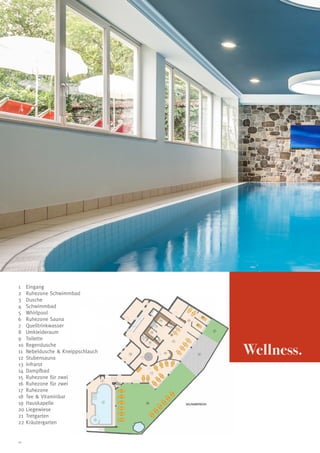 1	 Eingang
2	 Ruhezone Schwimmbad
3	 Dusche
4	 Schwimmbad
5	 Whirlpool
6	 Ruhezone Sauna
7	 Quelltrinkwasser
8	 Umkleideraum
9	 Toilette
10	 Regendusche
11	 Nebeldusche  Kneippschlauch
12	 Stubensauna
13	 Infrarot
14	 Dampfbad
15	 Ruhezone für zwei
16	 Ruhezone für zwei
17	 Ruhezone
18	 Tee  Vitaminbar
19	 Hauskapelle
20	Liegewiese
21	 Tretgarten
22	Kräutergarten

10

Wellness.

 