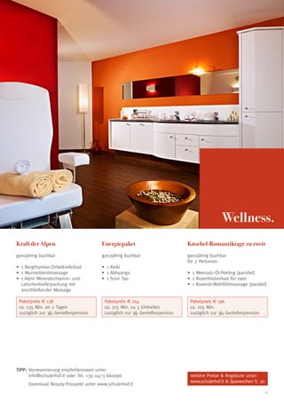 Wellness.
Kraft der Alpen

Energiepaket

Kuschel-Romantiktage zu zweit

ganzjährig buchbar

ganzjährig buchbar

ganzjährig buchbar
für 2 Personen

•	 Bergthymian-Zirbelkieferbad
1
•	 Murmeltierölmassage
1
•	 Alpin Mineralschlamm- und
1
Latschenkieferpackung mit
anschließender Massage

•	 Reiki
1
•	 Abhyanga
1
•	 Scen Tao
1

Paketpreis € 138
ca. 135 Min. an 2 Tagen
zuzüglich zur 3/4 Genießerpension

Paketpreis € 214
ca. 215 Min. zu 3 Einheiten
zuzüglich zur 3/4 Genießerpension

TIPP:  orreservierung empfehlenswert unter
V
info@schulerhof.it oder Tel. +39 0473 660096
	
Download Beauty-Prospekt unter www.schulerhof.it

•	 Meersalz-Öl-Peeling (parallel)
1
•	 Rosenblütenbad für zwei
1
•	 Rosenöl-Wohlfühlmassage (parallel)
1
Paketpreis € 196
ca. 105 Min.
zuzüglich zur 3/4 Genießerpension

weitere Preise  Angebote unter
www.schulerhof.it  Sparwochen S. 30
15

 