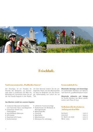 Frischluft.

Von Genussrouten bis „Wadlbeißer-Touren“

Genussradeln  Co.

Der Vinschgau ist ein Paradies für
Freunde des Radsports. 315 Sonnentage laden zu Radtouren von März bis
November ein. Genüsslich treten Sie auf
der Via Claudia Augusta in die Pedale,

Bikeshuttle dienstags und donnerstags
im komfortablen Reisebus von Naturns
nach Glurns € 13,00/Reschenpass € 18,00.

mit dem Rennrad erobern Sie die umliegenden Pässe und das Mountainbike
ist ideal für Bergtrails und den Vinschger Höhenradweg von Latsch bis zur
Töll.

Bikeshuttle mittwochs und freitags
im Shuttle Kleinbus von Meran wieder
zurück nach Plaus € 8,50.

Das Bikerherz strahlt bei unserem Angebot:
•	 odernste Mountain- Roadbikes
m
vom Testcenter Fokus und Bergamont
•	 ostenloser Verleih von
k
Trekkingbikes
•	 bschließbarer Bikeraum
a
•	 PS-Geräte
G
•	 ownload GPS-Tracks
D
•	 artenmaterial
K

16

•	 ahlreiche Tourenvorschläge
z
•	 adwerkstatt mit Werkbank 
R
Montageständer
•	 erkzeugkoffer
W
•	 lickzeug
F
•	 aschplatz
W
•	 äscheservice
W
•	 Bikerjause für unterwegs

Seilbahnen für den lockeren
Aufstieg mit dem Bike
Aschbach	
Unterstell	
St. Martin am Kofel	
Meran 2000	

1300
1300
1700
1900

m
m
m
m

 