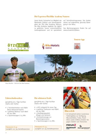 Die Experten: Ötzi Bike Academy Naturns
Unser Ansitz Schulerhof ist Mitglied der
Bikehotels Südtirol und Gründungsmitglied der Ötzi Bike Academy Naturns.
Die Bike Academy begleitet Sie täglich
zu geführten Touren unterschiedlicher
Leistungsklassen und ist spezialisiert

auf Techniktrainingscamps. Die Guides
setzen auf angenehme, gesunde Bewegung in der Natur.
Das Wochenprogramm finden Sie auf
www.schulerhof.it/biken.

Touren-App

ÖTZIBIKE
A

C

A

D

E

Schulerhof

M

Y

Naturns bei Meran · Südtirol

Klaus Nischler – Chef der Ötzi Bike Academy

Fahrtechnikwochen

Die schönsten Trails

ganzjährig ab 7 Tage buchbar
(Sa/Sa oder So/So)

ganzjährig ab 7 Tage buchbar
(Sa/Sa oder So/So)

•	 Technikeinheiten nach Wahl
2
(Basic-Advanced-Expert)
•	 geführte Biketour nach Wahl
1
mit der ÖBA
•	 Sportmassagen á 25 Min.
2

•	 GPS Leihgerät für einen Tag
1
•	 geführte Trailtouren nach Wahl
2
mit der ÖBA
•	 Verpflegungspaket
1
(Riegel und Getränk)
•	 Arnikaölmassage zur
1
Muskelregeneration
•	 Sportmassagen á 25 Min.
2

Paketpreis € 99
zuzüglich zur 3/4 Genießerpension
18

Paketpreis € 154
zuzüglich zur 3/4 Genießerpension

Bikeverleih
•	m Schulerhof stehen kostenlose
I

Trekkingbikes zur Verfügung.
Mountainbikes, Fullys, Roadbikes sowie E-Bikes erhalten Sie
gegen Gebühr vom Testcenter.

 
