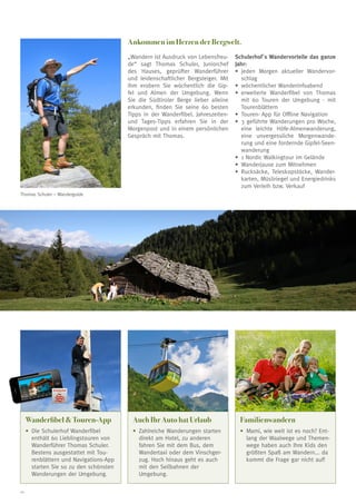 Ankommen im Herzen der Bergwelt.
„Wandern ist Ausdruck von Lebensfreude“ sagt Thomas Schuler, Juniorchef
des Hauses, geprüfter Wanderführer
und leidenschaftlicher Bergsteiger. Mit
ihm erobern Sie wöchentlich die Gipfel und Almen der Umgebung. Wenn
Sie die Südtiroler Berge lieber alleine
erkunden, finden Sie seine 60 besten
Tipps in der Wanderfibel. Jahreszeitenund Tages-Tipps erfahren Sie in der
Morgenpost und in einem persönlichen
Gespräch mit Thomas.

Schulerhof´s Wandervorteile das ganze
Jahr:
•	 jeden Morgen aktueller Wandervorschlag
•	 wöchentlicher Wanderinfoabend
•	 erweiterte Wanderfibel von Thomas
mit 60 Touren der Umgebung - mit
Tourenblättern
•	 Touren- App für Offline Navigation
•	 3 geführte Wanderungen pro Woche,
eine leichte Höfe-Almenwanderung,
eine unvergessliche Morgenwanderung und eine fordernde Gipfel-Seenwanderung
•	 1 Nordic Walkingtour im Gelände
•	 Wanderjause zum Mitnehmen
•	 Rucksäcke, Teleskopstöcke, Wanderkarten, Müsliriegel und Energiedrinks
zum Verleih bzw. Verkauf

Thomas Schuler – Wanderguide

Schulerhof

Wanderfibel  Touren-App

Familienwandern

•	 ie Schulerhof Wanderfibel
D
enthält 60 Lieblingstouren von
Wanderführer Thomas Schuler.
Bestens ausgestattet mit Tourenblättern und Navigations-App
starten Sie so zu den schönsten
Wanderungen der Umgebung.
22

Auch Ihr Auto hat Urlaub
•	  ahlreiche Wanderungen starten
Z
direkt am Hotel, zu anderen
fahren Sie mit dem Bus, dem
Wandertaxi oder dem Vinschgerzug. Hoch hinaus geht es auch
mit den Seilbahnen der
Umgebung.

•	 ami, wie weit ist es noch? EntM
lang der Waalwege und Themenwege haben auch Ihre Kids den
größten Spaß am Wandern... da
kommt die Frage gar nicht auf!

 