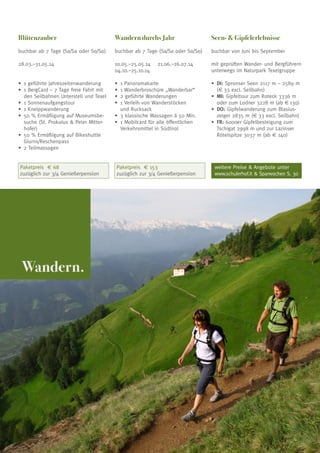 Blütenzauber

Wandern durchs Jahr

Seen-  Gipfelerlebnisse

buchbar ab 7 Tage (Sa/Sa oder So/So)

buchbar ab 7 Tage (Sa/Sa oder So/So)

buchbar von Juni bis September

28.03.–31.05.14

10.05.–25.05.14	 21.06.–26.07.14
04.10.–25.10.14

mit geprüften Wander- und Bergführern
unterwegs im Naturpark Texelgruppe

•	 geführte Jahreszeitenwanderung
1
•	 BergCard – 7 Tage freie Fahrt mit
1
den Seilbahnen Unterstell und Texel
•	 Sonnenaufgangstour
1
•	 Kneippwanderung
1
•	 0 % Ermäßigung auf Museumsbe5
suche (St. Prokolus  Peter Mitterhofer)
•	 0 % Ermäßigung auf Bikeshuttle
5
Glurns/Reschenpass
•	 Teilmassagen
2

•	 1 Panoramakarte
•	 1 Wanderbroschüre „Wanderbar“
•	 geführte Wanderungen
2
•	 Verleih von Wanderstöcken
1
und Rucksack
•	 klassische Massagen á 50 Min.
3
•	 Mobilcard für alle öffentlichen
1
Verkehrsmittel in Südtirol

•	 I: Spronser Seen 2117 m – 2589 m
D
(€ 33 excl. Seilbahn)
•	 I: Gipfeltour zum Roteck 3336 m
M
oder zum Lodner 3228 m (ab € 130)
•	 O: Gipfelwanderung zum BlasiusD
zeiger 2835 m (€ 33 excl. Seilbahn)
•	 R: 6000er Gipfelbesteigung zum
F
Tschigat 2998 m und zur Lazinser
Rötelspitze 3037 m (ab € 140)

Paketpreis € 153
zuzüglich zur 3/4 Genießerpension

weitere Preise  Angebote unter
www.schulerhof.it  Sparwochen S. 30

Paketpreis € 68
zuzüglich zur 3/4 Genießerpension

Wandern.

23

 