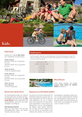 Kids.
Only Family
buchbar ab 7 Tage in allen Suiten
mit 2 Vollzahlern im Elternzimmer
29.03.–15.04.14
bezahlen Kinder von 3–8,99 Jahre
€ 25,00
bezahlen Kinder von 9–13,99 Jahre
€ 35,00
26.04.–07.06.14
1 Kind bis 8,99 Jahre gratis

Kinderpreise
Die Preise gelten inklusive 3/4 Verwöhnpension und bei Unterbringung mit zwei Vollzahlern im Zimmer. Für Kinder ab 14 Jahren fällt zusätzlich eine Ortstaxe in Höhe von
1,30 € pro Kind und Tag an.
Kinder unter 3 Jahre

gratis

weiteres Kind unter 3 Jahre

-80 %

3–8,99 Jahre

-70 %

9–13,99 Jahre

-60 %

14–15,99 Jahre

-50 %

ab 16 Jahre

-30 %

07.06.–26.07.14
bezahlen Kinder von 3–8,99 Jahre
€ 25,00
bezahlen Kinder von 9–13,99 Jahre
€ 35,00

Plitsch Platsch

18.10.–25.10.14
01.11.–09.11.14
1 Kind bis 8,99 gratis

unsere Gäste erhalten vom 17.05.–
14.09.14 freien Eintritt ins Erlebnisfreibad von Naturns.

Kleine Gäste, kleine Preise

Rapunzel, Frosch Fridolin und Du!

Als Familienbetrieb haben wir natürlich
ein besonderes Herz für Gäste mit Kids.
Als Highlight steht den Kids in den Only
Family Wochen einmal wöchentlich die
Schulerhofküche samt Koch zum Backvergnügen zur Verfügung.

Du bist bei uns herzlich willkommen! Im
Kinderreich Rapunzel erwartet Dich ein
heller Spielbereich mit Sat-TV, DVD und
Sony Playstation. Nur 100 m entfernt
lacht Dein Kinderherz auf zwei öffentlichen Spielplätzen. Frosch Fridolin, das
Maskottchen und der Urlaubsbegleiter
der Region, bietet ebenso zahlreiche
Hits for Kids: Auf dem Programm stehen ein Besuch am Bauernhof, Lama
Trekking Tour, Klettern im Fels und im

Viel Spaß beim Backen!
Mami und Papi freuen sich auf Eure
selbstgebackenen Kekse, das leckere
Tiramisú oder Eure Pizza!
24

Hochseilgarten, Rangertag, Rafting, Besuch auf dem Erlebnisbahnhof, Ausflug
zum archäologischen Aktivmuseum Archeoparc, Natur Pur Familienwanderung
sowie Spiel und Unterhaltung auf dem
1.000 m2 großen Fun Park.

 