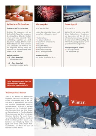 Kulinarische Weihnachten

Silvesterpaket

Januar Special

Anreise am 19./20./21.12.2014

ab 7 Tage buchbar

02.01.–06.01.15

Genießen Sie zusammen mit uns
Weihnacht in Plaus. Eine bezaubernde Atmosphäre, duftende Köstlichkeiten und leise ertönende Weihnachtsklänge begleiten uns durch
die großen Festtage. Erleben Sie die
Weihnachtszeit von ihrer schönsten
Seite. Lassen Sie sich hinreißen von
der magischen Wirkung dieser besinnlichen Zeit mit altbewährter Herzlichkeit, Stil  Tradition.

Lassen Sie mit uns die Korken knallen auf ein erfolgreiches 2015!

Starten Sie mit uns ins neue Jahr!
Neben kulinarischen Verwöhnmenüs überraschen wir Sie mit einer
Schneeschuhwanderung, Rodelpartie oder einem Winterausflug, damit Ihre Urlaubstage zu einer unvergesslichen Erinnerung werden.

Weihnachtspecial
• 	ab 5 Tage Aufenthalt
	 1 Teilmassage gratis

Silvesteraufschlag
pro Person ab 16 Jahre € 50

•
•
•
•
•
•
•
•

	Sektempfang
	7-Gänge-Galadinner
	rauschende Silvesterparty
	Feuerwerk
	Neujahrsimbiss
	Langschläferfrühstück
	Neujahrswanderung
	Inkl. Winterprogramm

Unser Januarspecial für Sie:
•	 1 Beautygutschein
	 im Wert von € 30

• 	ab 7 Tage Aufenthalt
	 1 Ganzkörpermassage gratis

Tolles Rahmenprogramm über die
Weihnachtstage inklusive.
Mehr unter www.schulerhof.it

Weihnachtlicher Zauber
Alles ist auf Advent und Weihnachten
eingestellt. Der Geruch von Keksen, Lebkuchen und Glühwein liegt in der Luft,
das Haus ist weihnachtlich geschmückt
und versprüht Geborgenheit sowie kuschelige Wärme... so schön ist die (Vor)
Weihnachtszeit im Schulerhof! Sportliches Abenteuer bietet die Ortler Skiarena, beispielsweise im Familienskigebiet
Meran 2000 oder auf dem Schnalstaler
Gletscher. Wandern Sie durch tiefverschneite Landschaften, fahren Sie ab mit
Ski  Snowboard, erobern Sie die Langlaufloipen der Umgebung, haben Sie
Spaß beim Rodeln und auf dem Weihnachtsmarkt - und freuen Sie sich auf
festliche Gourmet-Menüs!

Winter.

25

 