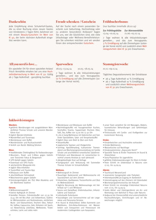 Dankeschön

Freude schenken / Gutschein

Frühbucherbonus

Jede Empfehlung eines Schulerhof-Gastes,
die zu einer Buchung eines neuen Gastes
von mindestens 7 Tagen führt, belohnen wir
mit einem Beauty-Gutschein im Wert von
€ 40, der beim nächsten Aufenthalt eingelöst werden kann.

Auf der Suche nach einem passenden Geschenk zum Geburtstag, Hochzeitstag oder
zu anderen besonderen Anlässen? Sagen
Sie uns, wer die Glücklichen sind, wie viele
Urlaubstage oder Wellness-Verwöhnleistungen Sie schenken möchten und wir senden
Ihnen den entsprechenden Gutschein.

(nur buchbar innerhalb 28.02.14)

All you need is love…

Sparwochen

Stammgästewoche

Ein spezieller Ort für einen speziellen Anlass!
Frisch Vermählte erhalten bei uns eine Hochzeitsüberraschung in Wert von € 50. Gültig
ab 7 Tage Aufenthalt - ganzjährig buchbar.

28.03.–13.04.14	

10.05.–18.05.14

7 Tage wohnen  alle Inklusivleistungen
genießen... und das zum Vorzugspreis:
10 % Ermäßigung auf alle Zimmertypen (solange der Vorrat reicht).

Zur Frühlingsblüte	
13.04.–10.05.14	

Zur Almrosenblüte
21.06.–05.07.14

7 Tage wohnen  alle Inklusivleistungen
genießen... und das zum Vorzugspreis:
3 % Ermäßigung auf alle Zimmertypen (solange der Vorrat reicht) und zusätzlich einen Wellnessgutschein über € 30 pro Erwachsenen.

01.11.–09.11.14
Tägliches Degustationsmenü der Extraklasse
• 	ab 4 Tage Aufenthalt 10 % Ermäßigung
• 	 b 7 Tage Aufenthalt 10 % Ermäßigung
a
und zusätzlich einen Wellnessgutschein
von € 30 pro Erwachsenen.

Inklusivleistungen
Wandern.
•	geführte Wanderungen mit ausgebildetem Wanderführer Thomas Schuler und unserem Wanderführer Kurt
•	täglich Wander-Infotheke
•	Wanderfibel und Tourenapp
•	Wanderjause vom Buffet
•	Wanderstöcke- und Rucksackverleih
•	Verleih von Nordic Walking-Stöcken
Biken.
•	Hotelfahrräder (Trekkingbikes) für Radwanderungen
•	 ountain-, Road- und E-Bikes gegen Gebühr
M
vom Testcenter Fokus  Bergamont
• GPS-Verleih gegen Gebühr
•	Download von GPS-Tracks
• wöchentliche Bikeguide-Info
• täglich Bike-Infotheke
• Tourenfibel und Touren-App
•	Bikejause vom Buffet
• abschließbarer Fahrradstall
•	Wäscheservice gegen Gebühr
•	Gründungsmitglied der Ötzi Bike Akademy und
der BikeHotels Südtirol
Genuss.
•	Willkommensaperitif
•	kleiner Apfelgruß im Zimmer
•	Genießer Pension: Frühstückbuffet von 07.30 bis
10.45 Uhr mit Bio-,Vital- und Vollwertkost, Südtiroler Milchprodukten und Brotkreationen, reichlichem
Wurst- und Käsesortiment, frischem Obst, Teebuffet, Saftbar, Cappuccino, Sekt, Rühreiern mit Speck,
zur Abwechslung Leberkäse, Weißwürste, Tirolerschinken, Lachs und vieles mehr
30

•	Wanderjause und Bikerjause vom Buffet
•	Nachmittagsbuffet mit hausgemachten Kuchen,
herzhaften Snacks, Suppentopf, frischem Obst,
Saft, Tee, Kaffee von 15.00 bis 17.30 Uhr
•	5 bis 6 Gang-Wahlmenus mit Italienischen und Südtiroler Spezialitäten, Salat- und Vorspeisenbuffet
•	täglich Käse vom Brett  Obst vom Korb
•	Dessertbuffet
•	vegetarische Speisen und Vitalgerichte
•	Sonntag: Aperitifempfang, kulinarischer Themenabend und Wochenprogrammvorstellung mit Familie
Schuler und anschließend romantisches Galadinner
•	Frühstück und Abendessen im romantischen Innenhof unseres Ansitzes je nach Jahreszeit
•	allergiebedingte Kost auf Anfrage
•	Fachgespräch und Verkostung mit Sommelier
Thomas Schuler im Schulerhofkeller
Wellness.
•	Wellnessgruß im Zimmer
•	flauschiger Bademantel und Wellnesstasche mit
Saunatüchern auf dem Zimmer
•	Kräutertees, Quellwasser, Trockenfrüchte und Obst
im Wellnessbereich
•	tägliche Benutzung der Wellnessanlage mit Hallenbad 29° C und Whirlpool
•	Sauna und Dampfbad, Erlebnisduschen, Infrarotkabine und Solarium
•	individuelle Ruheräume
•	Saunaliegen und Sonnenschirme auf der Liegewiese und Panorama-Terrasse
•	im Xsund  Vitalschlössl: Stilles Kammerle zum
Meditieren, Zirm-Relax-Ruheraum mit Wasserbetten zum Entspannen und Fitnessraum mit
modernsten Cardiogeräten zum Auspowern.

•	unser Team verwöhnt Sie mit Massagen, Bädern,
kosmetischen Behandlungen und Geheimtipps
für Zuhause.
•	Fitnessstudio mit Cardio- und Kraftgeräten zur
kostenlosen Nutzung
Kinder.
•	Kinderbettchen und Hochstühle vorhanden
•	Kinder-Wahlmenüs
•	Wasserkocher auf Nachfrage
•	Kinderspielzimmer „Rapunzels Reich“
•	Spezielle Teenie  Kinder Treatments im Xsund 
Vitalschlössl
•	Sony-Playstation für Jugendliche
•	geführte Erlebniswanderungen für Eltern  Kinder
•	freier Eintritt im Erlebnisbad in Naturns vom
17.05. bis 14.09.14
Allerlei.
•	Touristcard MeranerLand
•	reservierter Garagenplatz oder Parkplatz
•	Internetpoint/W-Lan-Zugang im Barbereich
•	Internetzugang auf den Zimmern mit Datenkabel
•	Wochenprogrammvorschau bei Ankunft
•	freier Eintritt ins einmalige Erlebnisbad Naturns
vom 17.05. bis 14.09.14
•	Gratis Abhol- und Zubringerdienst am An- und
Abreisetag vom Bahnhof in Plaus oder Naturns
•	Aufgrund der Zimmervielfalt sind unterschiedliche
Raumaufteilungen, Einrichtungen und m2 Abweichungen möglich

 