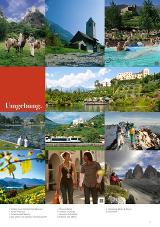 1

2

3

Umgebung.

4

5

6

7

8

9

10

1 Schloss Juval mit Reinhold Messner
2 Kirche Prokulus
3 Schwimmbad Naturns
4 Die Gärten von Schloss Trauttmansdorff

5 Therme Meran
6 Schloss Churburg
7 Gletscher Schnalstal
8 Kalterer See (Wein)

9	 Shopping Meran  Bozen
10 Dolomiten

31

 