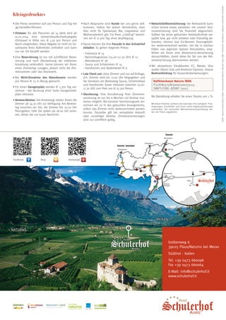 •	Die Preise verstehen sich pro Person und Tag mit
3/4-Genießer-Pension.
•	Ortstaxe: für alle Personen ab 14 Jahre wird ab
01.01.2014 eine Gemeindeaufenthaltsabgabe
(Ortstaxe) in Höhe von € 1,30 pro Person und
Nacht eingehoben. Diese Abgabe ist nicht im Gesamtpreis Ihres Aufenthalts enthalten und kann
nur vor Ort bezahlt werden.
•	Eine Reservierung ist nur mit schriftlicher Reservierung und nach Überweisung der erbetenen
Anzahlung verbindlich. Gerne können wir Ihnen
einen Zimmertyp zusagen, jedoch nicht die Zimmernummer oder das Stockwerk.
•	Bei Nicht-Einnahme des Abendessens werden
pro Person € 13 in Abzug gebracht.
•	Für einen Garagenplatz werden € 5 pro Tag verrechnet - bei Buchung einer Suite Garagenstellplatz inklusive.
•	Anreise/Abreise: Am Anreisetag stehen Ihnen die
Zimmer ab 14.30 Uhr zur Verfügung. Am Abreisetag ersuchen wir Sie, die Zimmer bis 10.30 Uhr
freizugeben. Falls Sie später als 18.00 Uhr anreisen, bitten wir um kurze Nachricht.

Facebook

Blog

•	Nach Absprache sind Hunde bei uns gerne willkommen. Haben Sie jedoch Verständnis, dass
dies nicht für Speisesaal, Bar, Liegewiese und
Wellnessbereich gilt. Für Ihren „Liebling“ berechnen wir € 11 pro Tag ohne Verpflegung.
•	Gerne können Sie Ihre Freunde in den Schulerhof
einladen. Es gelten folgende Preise:
	
	
	
	
	

- Frühstück € 15
- Nachmittagsessen (15.00–17.30 Uhr) € 12
- Abendessen € 38
- Sauna und Schwimmen € 14
- Handtücher und Bademäntel € 6

•	Late Check out: ohne Zimmer und nur auf Anfrage,
d.h. Zimmer wird bis 11.00 Uhr freigegeben und
Sie benützen am Abreisetag Sauna, Schwimmbad
und Handtücher. Essen inklusive (zwischen 15.00–
17.30 Uhr) zum Preis von € 25 pro Person.
•	Stornierung: Eine Annullierung Ihrer Zimmerreservierung ist nur bis 6 Wochen vor Anreise kostenlos möglich. Bei kürzerer Stornierungszeit verrechnen wir 70 % des gebuchten Arrangements,
sofern das Zimmer nicht weitervermietet werden
konnte. Dasselbe gilt bei verspäteter Ankunft
oder vorzeitiger Abreise. Zimmerstornierungen
sind nur schriftlich gültig.

•	Reiserücktrittsversicherung: Vor Reiseantritt kann
schon einmal etwas passieren, mit unserer Stornoversicherung sind Sie finanziell abgesichert.
Sollten Sie einen gebuchten Hotelaufenthalt verspätet bzw. gar nicht antreten oder frühzeitig abbrechen, können laut EU-Normen Stornogebühren weiterverrechnet werden. Um Sie in solchen
Fällen von jeglichen Spesen freizuhalten, empfehlen wir Ihnen eine Reisestorno-Versicherung
abzuschließen, damit diese für Sie von der Reiserversicherung übernommen werden.
•	Wir akzeptieren Kreditkarten EC, Master, Visa
(außer Diners Club und American Express). Unsere
Bankverbindung für Auslandsüberweisungen:
	 Raiffeisenkasse Naturns IBAN:
IT51V0815758630000300235113,
SWIFT-CODE: RZSBIT 21022
	 Bei Barzahlung erhalten Sie einen Skonto von 1 %
Mit dieser Preisliste verlieren alle bisherigen ihre Gültigkeit. Preisänderungen, Druckfehler und Irrtum sowie Angebotsänderungen
vorbehalten. Bei eventueller Mehrwertsteuersatzerhöhung werden die Preise angeglichen.

Homepage

Meran 
Plaus
 Naturns
Gröbenweg 6
39025 Plaus/Naturns bei Meran
Südtirol - Italien
Tel. +39 0473 660096
Fax +39 0473 660064
E-Mail: info@schulerhof.it
www.schulerhof.it

ÖTZIBIKE
A

C

A

D

E

M

Y

Naturns bei Meran · Südtirol

Grafik: www.id-creativstudio.it, Bilder: Tourismusverein Naturns, Meraner Land, SMG, Thinkstock, iStockphoto, Tappeiner, archeoParc Schnalstal

Kleingedrucktes

 