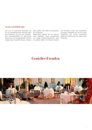 Genuss von früh bis spät.
Bei uns im Schulerhof genießen Sie
die 3/4 Verwöhnpension inklusive! Morgens bedienen Sie sich am reichhaltigen Frühstücksbuffet, am Nachmittag
lassen Sie sich hausgemachte Kuchen,
Suppentopf, herzhafte Snacks, frisches

Obst, Kaffee, Tee, Säfte und Quellwasser schmecken.
Allabendlich erleben Sie ein kulinarisches Highlight: unser romantisches
5–6 Gänge Candle-Light-Dinner; dazu
ein großes Buffet mit frischen Salaten

und Antipasti sowie das Käsebuffet.
Sonntags verwöhnen wir Sie mit einem
Galadinner und einmal wöchentlich
grüßt das Küchenteam mit süßen Köstlichkeiten.

Genießer-Freuden.

5

 
