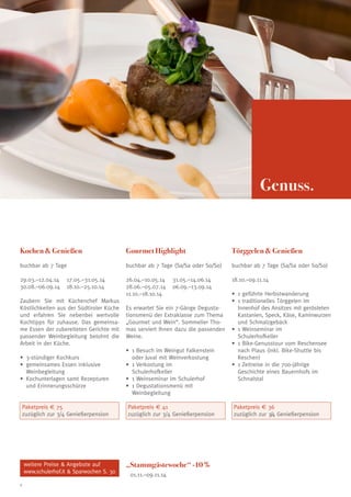 Genuss.

Kochen & Genießen

Gourmet Highlight

Törggelen & Genießen

buchbar ab 7 Tage

buchbar ab 7 Tage (Sa/Sa oder So/So)

buchbar ab 7 Tage (Sa/Sa oder So/So)

29.03.–12.04.14	 17.05.–31.05.14
30.08.–06.09.14	 18.10.–25.10.14

26.04.–10.05.14	 31.05.–14.06.14
28.06.–05.07.14	 06.09.–13.09.14
11.10.–18.10.14

18.10.–09.11.14

Zaubern Sie mit Küchenchef Markus
Köstlichkeiten aus der Südtiroler Küche
und erfahren Sie nebenbei wertvolle
Kochtipps für zuhause. Das gemeinsame Essen der zubereiteten Gerichte mit
passender Weinbegleitung belohnt die
Arbeit in der Küche.

Es erwartet Sie ein 7-Gänge Degustationsmenü der Extraklasse zum Thema
„Gourmet und Wein“. Sommelier Thomas serviert Ihnen dazu die passenden
Weine.

•	 3-stündiger Kochkurs 	
•	 gemeinsames Essen inklusive
Weinbegleitung	
•	 Kochunterlagen samt Rezepturen
und Erinnerungsschürze

•	 Besuch im Weingut Falkenstein
1
oder Juval mit Weinverkostung 	
•	 Verkostung im
1
Schulerhofkeller	
•	 1 Weinseminar im Schulerhof	
•	 Degustationsmenü mit
1
Weinbegleitung 	

Paketpreis € 75
zuzüglich zur 3/4 Genießerpension

Paketpreis € 41
zuzüglich zur 3/4 Genießerpension

weitere Preise  Angebote auf
www.schulerhof.it  Sparwochen S. 30
8

„Stammgästewoche“ -10 %
01.11.–09.11.14

•	 geführte Herbstwanderung
1
•	 traditionelles Törggelen im
1
Innenhof des Ansitzes mit gerösteten
Kastanien, Speck, Käse, Kaminwurzen
und Schmalzgebäck
•	 Weinseminar im
1
Schulerhofkeller
•	 Bike-Genusstour vom Reschensee
1
nach Plaus (inkl. Bike-Shuttle bis
Reschen)
•	 Zeitreise in die 700-jährige
1
Geschichte eines Bauernhofs im
Schnalstal

Paketpreis € 36
zuzüglich zur 3/4 Genießerpension

 