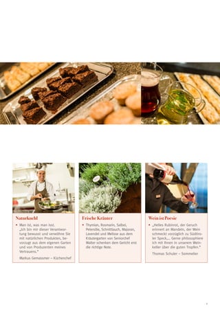 Naturkuchl

Frische Kräuter

Wein ist Poesie

•	 an ist, was man isst.
M
„Ich bin mir dieser Verantwortung bewusst und verwöhne Sie
mit natürlichen Produkten, bevorzugt aus dem eigenen Garten
und von Produzenten meines
Vertrauens.“

•	
Thymian, Rosmarin, Salbei,
Petersilie, Schnittlauch, Majoran,
Lavendel und Melisse aus dem
Kräutergarten von Seniorchef
Walter schenken dem Gericht erst
die richtige Note.

•	 Helles Rubinrot, der Geruch
„
erinnert an Mandeln, der Wein
schmeckt vorzüglich zu Südtiroler Speck,… Gerne philosophiere
ich mit Ihnen in unserem Weinkeller über die guten Tropfen.“
	 Thomas Schuler – Sommelier

	 Markus Gemassmer – Küchenchef

9

 