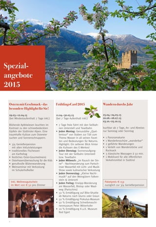 2
FrühlingsCard 2015
11.04.–30.05.15
(bei 7 Tage Aufenthalt inkl.)
•	 7 Tage freie Fahrt mit den Seilbah-
nen Unterstell und Texelbahn
•	 Jeden Montag: Genussbike „Quel-
lentour“ von Staben zur Töll zum
Thema Wasser in all seinen Facet-
ten und Bedeutungen für Naturns.
Highlight: Ein seltener Blick hinter
die Kulissen des E-Werkes!
•	 Jeden Dienstag: Sonnenaufgang-
Tour mit der Seilbahn Unterstell
bzw. Texelbahn
•	 Jeden Mittwoch: „Im Rausch der Sin-
ne“ - Nachtwanderung zum Partsch-
inser Wasserfall mit Licht- und Musik-
Show sowie kulinarischer Verkostung
•	 Jeden Donnerstag: „Kleine Nacht-
musik“ auf den Weingütern Falken-
stein & Unterortl
•	 Jeden Freitag: Kneipp-Wanderung
am Wasserfall, Biotop oder Waal-
weg (Partschins)
•	 50 % Ermäßigung auf Bike-Shuttle
ab Naturns nach Glurns oder Graun
•	 50 % Ermäßigung Prokulus-Museum
•	 50 % Ermäßigung Schreibmaschi-
nenmuseum Peter Mitterhofer
•	 20 % Ermäßigung K.u.K. Museum
Bad Egart
Ostern mit Geschmack - das
besondere Highlight für Sie!
29.03.–12.04.15
(bei Mindestaufenthalt 7 Tage inkl.)
Blühende Apfelwiesen leuchten im
Kontrast zu den schneebedeckten
Gipfeln der Südtiroler Alpen. Eine
traumhafte Kulisse zum Ostereier
suchen und Sonnenschnuppern.
•	 3/4 Genießerpension
mit allen Inkluivleistungen
•	 traditionelles Fischessen
am Karfreitag
•	 festliches Oster-Gourmetmenü
•	 Osterhasenüberraschung für die Kids
•	 genußvolle Blütenwanderung
•	 Weinseminar mit Verkostung
im Schulerhofkeller
Inkl. Wellnessgutschein
im Wert von € 50 pro Zimmer
Wandern durchs Jahr
25.04.–24.05.15
20.06.–26.07.15
03.10.–25.10.15
buchbar ab 7 Tage, An- und Abreise:
nur Samstag oder Sonntag
•	 1 Panoramakarte
•	 1 Wanderbroschüre „wanderbar“
•	 2 geführte Wanderungen
•	 1 Verleih von Wanderstöcke und
Rucksack
•	 3 klassische Massagen á 50 min.
•	 1 Mobilcard für alle öffentlichen
Verkehrsmittel in Südtirol
Paketpreis € 159
zuzüglich zur 3/4 Genießerpension
Spezial­
angebote
2015
 