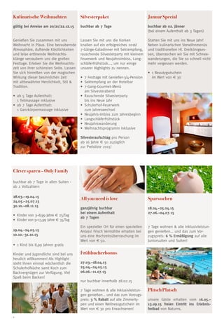 6
Kulinarische Weihnachten
gültig bei Anreise am 20/21/22.12.15
Genießen Sie zusammen mit uns
Weihnacht in Plaus. Eine bezaubernde
Atmosphäre, duftende Köstlichkeiten
und leise ertönende Weihnachts-
klänge verzaubern uns die großen
Festtage. Erleben Sie die Weihnachts-
zeit von ihrer schönsten Seite. Lassen
Sie sich hinreißen von der magischen
Wirkung dieser besinnlichen Zeit
mit altbewährter Herzlichkeit, Stil 
Tradition.
•	 ab 5 Tage Aufenthalt:
1 Teilmassage inklusive
•	 ab 7 Tage Aufenthalt:
1 Ganzkörpermassage inklusive
Silvesterpaket
buchbar ab 7 Tage
Lassen Sie mit uns die Korken
knallen auf ein erfolgreiches 2016!
7-Gänge-Galadinner mit Sektempfang,
rauschende Silvesterparty mit kleinem
Feuerwerk und Neujahrsimbiss, Lang-
schläferfrühstück..., um nur einige
unserer Highlights zu nennen.
•	 7 Festtage mit Genießer-3/4-Pension
•	 Sektempfang an der Hotelbar 
•	 7-Gang-Gourmet-Menü
am Silvesterabend 
•	 Rauschende Silvesterparty
bis ins Neue Jahr 
•	 Schulerhof-Feuerwerk
zum Jahreswechsel 
•	 Neujahrs-Imbiss zum Jahresbeginn 
•	 Langschläferfrühstück 
•	 Neujahrswanderung 
•	 Weihnachtsprogramm inklusive
Silvesteraufschlag pro Person
ab 16 Jahre € 50 zuzüglich
zur Preisliste 2015!
Januar Special
buchbar ab 02. Jänner
(bei einem Aufenthalt ab 3 Tagen)
Starten Sie mit uns ins Neue Jahr!
Neben kulinarischen Verwöhnmenüs
und traditionellen Hl. Dreikönigses-
sen, überraschen wir Sie mit Schnee-
wanderungen, die Sie so schnell nicht
mehr vergessen werden.
•	 1 Beautygutschein
im Wert von € 30
Frühbucherbonus
27.03.–18.04.15
25.04.–24.05.15
06.06.–11.07.15
nur buchbar innerhalb 28.02.15
7 Tage wohnen  alle Inklusivleistun-
gen genießen... und das zum Vorzugs-
preis: 3 % Rabatt auf alle Zimmerty-
pen und einen Wellnessgutschein im
Wert von € 30 pro Erwachsenen!
All you need is love
ganzjährig buchbar
bei einem Aufenthalt
ab 7 Tagen
Ein spezieller Ort für einen speziellen
Anlass! Frisch Vermählte erhalten bei
uns eine Hochzeitsüberraschung im
Wert von € 50.
Sparwochen
18.04.–25.04.15
27.06.–04.07.15
7 Tage wohnen  alle Inklusivleistun-
gen genießen... und das zum Vor-
zugspreis: 6 % Ermäßigung auf alle
Juniorsuiten und Suiten!
Plitsch Platsch
unsere Gäste erhalten vom 16.05.–
13.09.15 freien Eintritt ins Erlebnis-
freibad von Naturns.
Clever sparen – Only Family
buchbar ab 7 Tage in allen Suiten -
ab 2 Vollzahlern
28.03.–19.04.15
24.05.–25.07.15
30.10.–08.11.15
•	 Kinder von 3–8,99 Jahre € 25/Tag
•	 Kinder von 9–13,99 Jahre € 35/Tag
19.04.–24.05.15
10.10.–31.10.15
•	 1 Kind bis 8,99 Jahren gratis
Kinder und Jugendliche sind bei uns
herzlich willkommen! Als Highlight
steht ihnen einmal wöchentlich die
Schulerhofküche samt Koch zum
Backvergnügen zur Verfügung. Viel
Spaß beim Backen!
 