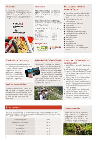 8
Bikeverleih
Im Schulerhof stehen kostenlose
Trekkingbikes zur Verfügung. Moun-
tainbikes, Fullys, Roadbikes sowie
E-Bikes erhalten Sie gegen Gebühr
vom Testcenter.
ThomasSchuler–Wanderguide
„Wandern ist Ausdruck von Lebens-
freude“ sagt Thomas Schuler,
geprüfter Wanderführer und
leidenschaftlicher Bergsteiger.
Mit ihm erobern Sie wöchent-
lich die Gipfel und Almen der
Umgebung. Jahreszeiten- und
Tages-Tipps erfahren Sie in der Mor-
genpost und in einem persönlichen
Gespräch mit Thomas.
WanderfibelTouren-App
Die Schulerhof Wanderfibel enthält
60 Lieblingstouren von Wanderführer
Thomas Schuler. Bestens
ausgestattet mit Tou-
renblättern und Naviga-
tions-App starten Sie so
zu den schönsten Wande-
rungen der Umgebung.
AuchIhrAutohatUrlaub
Zahlreiche Wanderungen starten di-
rekt am Hotel, zu anderen fahren Sie
mit dem Bus, dem Wandertaxi oder
dem Vinschgerzug. Hoch hinaus geht
es auch mit den Seilbahnen der
Umgebung.
Kinderpreise
Kinder unter 3 Jahre gratis
weiteres Kind unter 3 Jahre -80 %
3–8,99 Jahre -70 %
9–13,99 Jahre -60 %
14–15,99 Jahre -50 %
ab 16 Jahre -30 %
Die Preise gelten inklusive 3/4 Verwöhnpension und bei Unterbringung mit zwei
Vollzahlern im Zimmer. Für Kinder ab 14 Jahren fällt zusätzlich eine Ortstaxe in Höhe
von 1,30 € pro Kind und Tag an.
Das Bikerherz strahlt bei
unserem Angebot:
•	modernste Mountain- Roadbikes
vom Testcenter Fokus und Berga-
mont
•	kostenloser Verleih von
Trekkingbikes
•	abschließbarer Bikeraum
•	GPS-Geräte
•	Download GPS-Tracks
•	Kartenmaterial
•	zahlreiche Tourenvorschläge
•	Radwerkstatt mit Werkbank 
Montageständer
•	Werkzeugkoffer
•	Flickzeug
•	Waschplatz
•	Wäscheservice
•	 Bikerjause für unterwegs
•	Direkteinstieg zur Bike-Highline
Meran
Schulerhof´sWandervorteile
dasganzeJahr:
•	 jeden Morgen aktueller Wandervor-
schlag
•	 wöchentlicher Wanderinfoabend
•	 erweiterte Wanderfibel von Thomas
mit 60 Touren der Umgebung - mit
Tourenblättern
•	 Touren- App für Offline Navigation
•	 3 geführte Wanderungen pro
Woche, eine leichte Panoramawan-
derung, eine Höfe-Almenwanderung
und eine Gipfel-Seenwanderung je
nach Jahreszeit
•	 1 Nordic Walkingtour im Gelände
•	 Wanderjause zum Mitnehmen
•	 Rucksäcke, Teleskopstöcke, Wan-
der-karten, Müsliriegel und Ener-
giedrinks zum Verleih bzw. Verkauf
Bikeverleih
Bikeshuttle dienstags und donners-
tags im komfortablen Reisebus von
Naturns nach Glurns € 13,50/Reschen-
pass € 18,50.
Bikeshuttle mittwochs und freitags
im Kleinbus von Meran wieder zurück
nach Plaus € 9,00.
Seilbahnen für den lockeren Aufstieg
mit dem Bike
Aschbach	 1300 m
Unterstell	 1300 m
St. Martin am Kofel	 1700 m
Meran 2000	 1900 m
Kompetenzen
Familienwandern
Mami, wie weit ist es noch? Ent-
lang der Waalwege und Themen-
wege haben auch Ihre Kids den
größten Spaß am Wandern... da
kommt die Frage gar nicht auf!
Schulerhof
A C A D E M Y
Ö T Z I BIKE
Naturns bei Meran · Südtirol
 