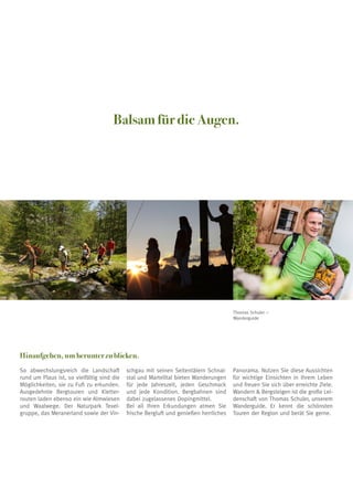 Balsam für die Augen.
Hinaufgehen, um herunter zu blicken.
So abwechslungsreich die Landschaft
rund um Plaus ist, so vielfältig sind die
Möglichkeiten, sie zu Fuß zu erkunden.
Ausgedehnte Bergtouren und Kletter-
routen laden ebenso ein wie Almwiesen
und Waalwege. Der Naturpark Texel-
gruppe, das Meranerland sowie der Vin-
schgau mit seinen Seitentälern Schnal-
stal und Martelltal bieten Wanderungen
für jede Jahreszeit, jeden Geschmack
und jede Kondition. Bergbahnen sind
dabei zugelassenes Dopingmittel.
Bei all Ihren Erkundungen atmen Sie
frische Bergluft und genießen herrliches
Panorama. Nutzen Sie diese Aussichten
für wichtige Einsichten in Ihrem Leben
und freuen Sie sich über erreichte Ziele.
Wandern  Bergsteigen ist die große Lei-
denschaft von Thomas Schuler, unserem
Wanderguide. Er kennt die schönsten
Touren der Region und berät Sie gerne.
Thomas Schuler –
Wanderguide
 