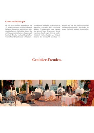 Genuss von früh bis spät.
Bei uns im Schulerhof genießen Sie die
3/4 Verwöhnpension inklusive! Morgens
bedienen Sie sich am reichhaltigen Früh-
stücksbuffet, am Nachmittag lassen Sie
sich hausgemachte Kuchen, Suppentopf,
herzhafte Snacks, frisches Obst, Kaffee,
Tee, Säfte und Quellwasser schmecken.
Allabendlich genießen Sie kulinarische
Highlights zubereitet von Küchenchef
Markus, Schwiegersohn des Hauses,
und seinem Team. Es erwarten Sie ro-
mantische Candle-Light-Dinners, großes
Buffet mit frischen Salaten und Antipas-
ti sowie das Käsebuffet. Sonntags ver-
wöhnen wir Sie mit einem Galadinner
und einmal wöchentlich verzaubert Sie
unsere Küche mit unserem Dessertbuffet.
Genießer-Freuden.
 