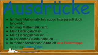 ● Ich finde Mathematik toll/ super/ interessant/ doof/
langweilig
● Ich mag Mathematik nicht.
● Mein Lieblingsfach ist……
● Mein Lieblingslehrer ist…..
● In der ersten Stunde habe ich ……
● In meiner Schultasche habe ich eine Federmappe,
ein Lineal, einen Zirkel
 