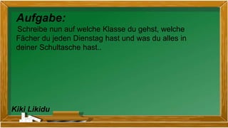 Kiki Likidu
Aufgabe:
Schreibe nun auf welche Klasse du gehst, welche
Fächer du jeden Dienstag hast und was du alles in
deiner Schultasche hast..
 