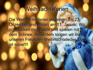 WeihnachtsferienWeihnachtsferien
Die Weihnachtsferien beginnen am 23.Die Weihnachtsferien beginnen am 23.
Dezember und enden am 11. Januar. WirDezember und enden am 11. Januar. Wir
schmücken den Baumschmücken den Baum und spielen mitund spielen mit
dem Schnee. Außerdem singen wir mitdem Schnee. Außerdem singen wir mit
unseren Freunden Weihnachtslieder. Dasunseren Freunden Weihnachtslieder. Das
ist super!!!ist super!!!
 