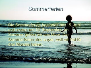 SommerferienSommerferien
Die Sommerferien beginnen am 15. JuniDie Sommerferien beginnen am 15. Juni
und enden am 10. September. Imund enden am 10. September. Im
Sommer gehen wir ans Meer. DieSommer gehen wir ans Meer. Die
Sommerferien sind super, weil wir frei fürSommerferien sind super, weil wir frei für
drei Monate haben.drei Monate haben.
 